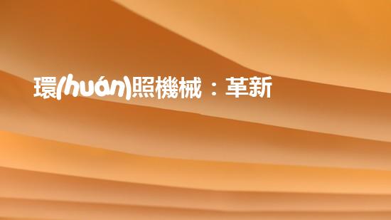 環(huán)照機械：革新之路，開啟智能制造新紀(jì)元！